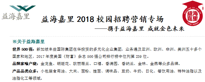 益海嘉里2018校园招聘营销专场                &mdash;&mdash;携手益海嘉里 成就金色未来,※关于益海嘉里世界500强：新加坡丰益国际集团在华投资的多元化企业集团，业务遍及亚洲、欧洲、非洲、美洲五十多个国家和地区，2017年度美国《财富》杂志500强公司排行榜中位列第239位。品牌家喻户晓：金龙鱼、胡姬花、欧丽薇兰、口福、香满园、香纳兰、金味、金燕等众多品牌。产品品类众多：小包装食用油、大米、面粉、挂面、调味品、豆奶、牛奶、日化、餐饮用油、特种油脂以及油脂化工等领域。